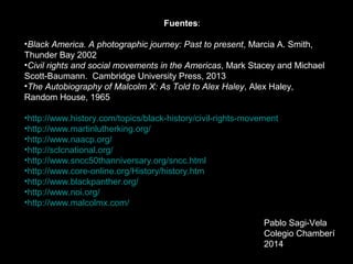 Pablo Sagi-Vela
Colegio Chamberí
2014
Fuentes:
•Black America. A photographic journey: Past to present, Marcia A. Smith,
Thunder Bay 2002
•Civil rights and social movements in the Americas, Mark Stacey and Michael
Scott-Baumann. Cambridge University Press, 2013
•The Autobiography of Malcolm X: As Told to Alex Haley, Alex Haley,
Random House, 1965
•http://www.history.com/topics/black-history/civil-rights-movement
•http://www.martinlutherking.org/
•http://www.naacp.org/
•http://sclcnational.org/
•http://www.sncc50thanniversary.org/sncc.html
•http://www.core-online.org/History/history.htm
•http://www.blackpanther.org/
•http://www.noi.org/
•http://www.malcolmx.com/
 