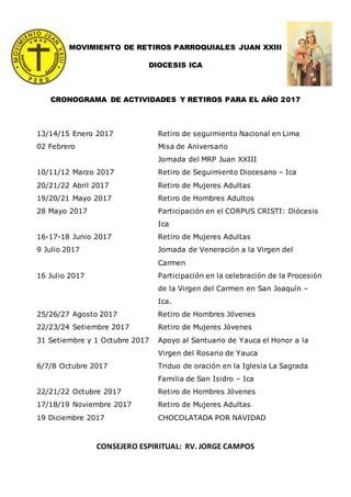 MOVIMIENTO DE RETIROS PARROQUIALES JUAN XXIII
DIOCESIS ICA
CRONOGRAMA DE ACTIVIDADES Y RETIROS PARA EL AÑO 2017
13/14/15 Enero 2017 Retiro de seguimiento Nacional en Lima
02 Febrero Misa de Aniversario
Jornada del MRP Juan XXIII
10/11/12 Marzo 2017 Retiro de Seguimiento Diocesano – Ica
20/21/22 Abril 2017 Retiro de Mujeres Adultas
19/20/21 Mayo 2017 Retiro de Hombres Adultos
28 Mayo 2017 Participación en el CORPUS CRISTI: Diócesis
Ica
16-17-18 Junio 2017 Retiro de Mujeres Adultas
9 Julio 2017 Jornada de Veneración a la Virgen del
Carmen
16 Julio 2017 Participación en la celebración de la Procesión
de la Virgen del Carmen en San Joaquín –
Ica.
25/26/27 Agosto 2017 Retiro de Hombres Jóvenes
22/23/24 Setiembre 2017 Retiro de Mujeres Jóvenes
31 Setiembre y 1 Octubre 2017 Apoyo al Santuario de Yauca el Honor a la
Virgen del Rosario de Yauca
6/7/8 Octubre 2017 Triduo de oración en la Iglesia La Sagrada
Familia de San Isidro – Ica
22/21/22 Octubre 2017 Retiro de Hombres Jóvenes
17/18/19 Noviembre 2017 Retiro de Mujeres Adultas
19 Diciembre 2017 CHOCOLATADA POR NAVIDAD
CONSEJERO ESPIRITUAL: RV. JORGE CAMPOS
 