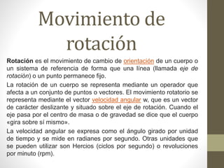 Movimiento de
rotación
Rotación es el movimiento de cambio de orientación de un cuerpo o
un sistema de referencia de forma que una línea (llamada eje de
rotación) o un punto permanece fijo.
La rotación de un cuerpo se representa mediante un operador que
afecta a un conjunto de puntos o vectores. El movimiento rotatorio se
representa mediante el vector velocidad angular w, que es un vector
de carácter deslizante y situado sobre el eje de rotación. Cuando el
eje pasa por el centro de masa o de gravedad se dice que el cuerpo
«gira sobre sí mismo».
La velocidad angular se expresa como el ángulo girado por unidad
de tiempo y se mide en radianes por segundo. Otras unidades que
se pueden utilizar son Hercios (ciclos por segundo) o revoluciones
por minuto (rpm).
 