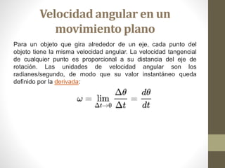 Velocidad angular en un
movimiento plano
Para un objeto que gira alrededor de un eje, cada punto del
objeto tiene la misma velocidad angular. La velocidad tangencial
de cualquier punto es proporcional a su distancia del eje de
rotación. Las unidades de velocidad angular son los
radianes/segundo, de modo que su valor instantáneo queda
definido por la derivada:
 