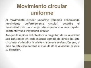 Movimiento circular
uniforme
el movimiento circular uniforme (también denominado
movimiento uniformemente circular) describe el
movimiento de un cuerpo atravesando con una rapidez
constante y una trayectoria circular.
Aunque la rapidez del objeto y la magnitud de su velocidad
son constantes en cada instante cambia de dirección. Esta
circunstancia implica la existencia de una aceleración que, si
bien en este caso no varía al módulo de la velocidad, sí varía
su dirección.
 