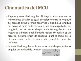 Cinemática del MCU
• Ángulo y velocidad angular: El ángulo abarcado en un
movimiento circular es igual al cociente entre la longitud
del arco de circunferencia recorrida y el radio.La longitud
del arco y el radio de la circunferencia son magnitudes de
longitud, por lo que el desplazamiento angular es una
magnitud adimensional, llamada radián. Un radián es un
arco de circunferencia de longitud igual al radio de la
circunferencia, y la circunferencia completa tiene 2π
radianes
• La velocidad angular es la variación del desplazamiento
angular por unidad de tiempo:
 