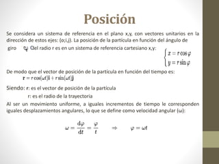Posición
Se considera un sistema de referencia en el plano x,y, con vectores unitarios en la
dirección de estos ejes: (o;i,j). La posición de la partícula en función del ángulo de
giro y del radio r es en un sistema de referencia cartesiano x,y:
De modo que el vector de posición de la partícula en función del tiempo es:
Siendo: r: es el vector de posición de la partícula
r: es el radio de la trayectoria
Al ser un movimiento uniforme, a iguales incrementos de tiempo le corresponden
iguales desplazamientos angulares, lo que se define como velocidad angular (ω):
 