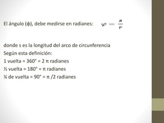 El ángulo (φ), debe medirse en radianes:
donde s es la longitud del arco de circunferencia
Según esta definición:
1 vuelta = 360° = 2 π radianes
½ vuelta = 180° = π radianes
¼ de vuelta = 90° = π /2 radianes
 