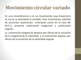 Movimiento circular variado
En una circunferencia o en un movimiento cuya trayectoria
es curva, la velocidad es variable. Este movimiento, además
de presentar aceleración centrípeta como en el caso del
M.C.U, presenta aceleración tangencial y aceleración
angular.
La aceleración tangencial aparece por efecto de la variación
de la magnitud de la velocidad y la aceleración angular, por
efecto de la variación de la velocidad angular.
 