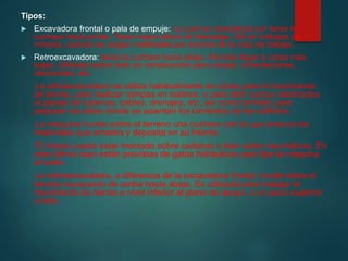 Tipos:
 Excavadora frontal o pala de empuje: La cual se caracteriza por tener la
cuchara hacia arriba. Tiene mayor altura de descarga. Útil en trabajos de
minería, cuando se cargan materiales por encima de la cota de trabajo.
 Retroexcavadora: tiene la cuchara hacia abajo. Permite llegar a cotas más
bajas. Utilizada sobre todo en construcción para zanjas, cimentaciones,
desmontes, etc.
La retroexcavadora se utiliza habitualmente en obras para el movimiento
de tierras, para realizar rampas en solares, o para abrir surcos destinados
al pasaje de tuberías, cables, drenajes, etc, así como también para
preparar los sitios donde se asientan los cimientos de los edificios.
La máquina hunde sobre el terreno una cuchara con la que arranca los
materiales que arrastra y deposita en su interior.
El chasis puede estar montado sobre cadenas o bien sobre neumáticos. En
este último caso están provistas de gatos hidráulicos para fijar la máquina
al suelo.
La retroexcavadora, a diferencia de la excavadora frontal, incide sobre el
terreno excavando de arriba hacia abajo. Es utilizada para trabajar el
movimiento de tierras a nivel inferior al plano de apoyo, o un poco superior
a éste.
 