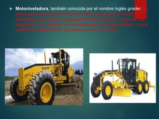  Motoniveladora, también conocida por el nombre inglés grader. Se
utiliza para mezclar los terrenos, cuando provienen de canteras
diferentes, para darles una granulometría uniforme, y disponer las
tongadas en un espesor conveniente para ser compactadas, y para
perfilar los taludes tanto de rellenos como de cortes.
 