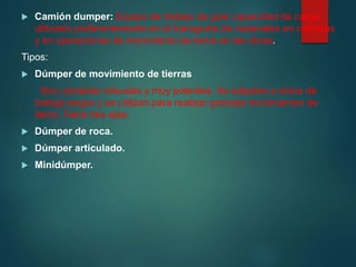  Camión dumper: Equipo de trabajo de gran capacidad de carga
utilizado preferentemente en el transporte de materiales en canteras
y en operaciones de movimiento de tierra en las obras.
Tipos:
 Dúmper de movimiento de tierras
Son unidades robustas y muy potentes. Se adaptan a ciclos de
trabajo largos y se utilizan para realizar grandes movimientos de
tierra. Tiene tres ejes.
 Dúmper de roca.
 Dúmper articulado.
 Minidúmper.
 