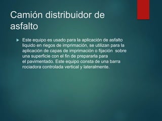 Camión distribuidor de
asfalto
 Este equipo es usado para la aplicación de asfalto
liquido en riegos de imprimación, se utilizan para la
aplicación de capas de imprimación o fijación sobre
una superficie con el fin de prepararla para
el pavimentado. Este equipo consta de una barra
rociadora controlada vertical y lateralmente.
 