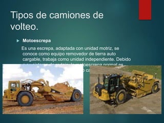 Tipos de camiones de
volteo.
 Motoescrepa
Es una escrepa, adaptada con unidad motriz, se
conoce como equipo removedor de tierra auto
cargable, trabaja como unidad independiente. Debido
a su sistema de rodaje, la motoescrepa normal es
prácticamente incapaz de auto cargarse por lo que
requiere de un empujador.
 