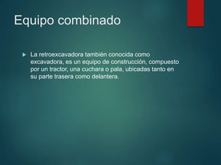 Equipo combinado
 La retroexcavadora también conocida como
excavadora, es un equipo de construcción, compuesto
por un tractor, una cuchara o pala, ubicadas tanto en
su parte trasera como delantera.
 