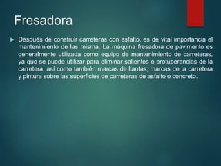 Fresadora
 Después de construir carreteras con asfalto, es de vital importancia el
mantenimiento de las misma. La máquina fresadora de pavimento es
generalmente utilizada como equipo de mantenimiento de carreteras,
ya que se puede utilizar para eliminar salientes o protuberancias de la
carretera, así como también marcas de llantas, marcas de la carretera
y pintura sobre las superficies de carreteras de asfalto o concreto.
 