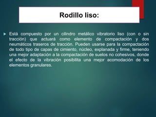  Está compuesto por un cilindro metálico vibratorio liso (con o sin
tracción) que actuará como elemento de compactación y dos
neumáticos traseros de tracción. Pueden usarse para la compactación
de todo tipo de capas de cimiento, núcleo, explanada y firme, teniendo
una mejor adaptación a la compactación de suelos no cohesivos, donde
el efecto de la vibración posibilita una mejor acomodación de los
elementos granulares.
Rodillo liso:
 