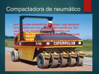 Compactadora de neumático
 son máquinas automotrices lastrables, cuyo elemento
compactador son una o dos filas de neumáticos. Son
equipos muy versátiles, que se desplazan con
facilidad dentro y fuera de la obra, lo que los convierte
en unas máquinas muy utilizadas en la compactación
de una amplia gama de suelos, bases y subbases de
firmes, en capas de aglomerado bituminoso y en
tratamientos superficiales.
 