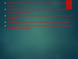  El tipo de suelo afecta las condiciones de trabajo y la selección del
equipo.
 La densidad afecta la productividad del equipo.(su capacidad se
mide en volumen o peso).
 La humedad condiciona los volúmenes tanto en el corte como en el
transporte.
 La plasticidad de los suelos reaccionan al efecto de la humedad.
 La granulometría, afecta la productividad del equipo y al método de
excavación y transporte.
 