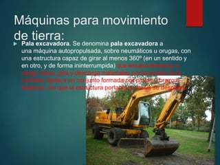 Máquinas para movimiento
de tierra:
 Pala excavadora. Se denomina pala excavadora a
una máquina autopropulsada, sobre neumáticos u orugas, con
una estructura capaz de girar al menos 360º (en un sentido y
en otro, y de forma ininterrumpida) que excava terrenos, o
carga, eleva, gira y descarga materiales por la acción de la
cuchara, fijada a un conjunto formada por pluma y brazo o
balancín, sin que la estructura portante o chasis se desplace.
 