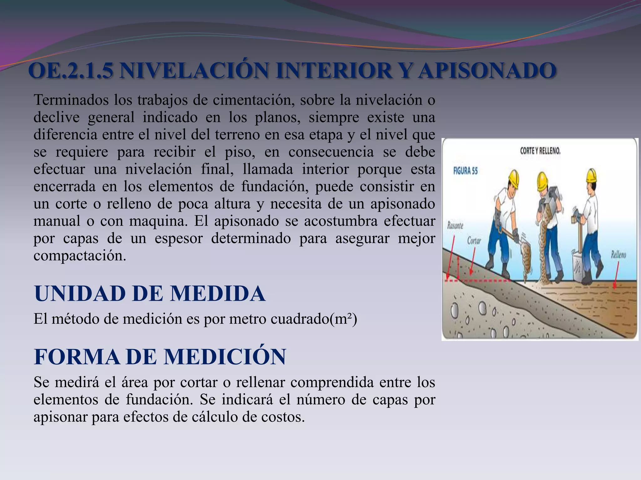 OE.2.1.5 NIVELACIÓN INTERIOR Y APISONADO
Terminados los trabajos de cimentación, sobre la nivelación o
declive general indicado en los planos, siempre existe una
diferencia entre el nivel del terreno en esa etapa y el nivel que
se requiere para recibir el piso, en consecuencia se debe
efectuar una nivelación final, llamada interior porque esta
encerrada en los elementos de fundación, puede consistir en
un corte o relleno de poca altura y necesita de un apisonado
manual o con maquina. El apisonado se acostumbra efectuar
por capas de un espesor determinado para asegurar mejor
compactación.

UNIDAD DE MEDIDA
El método de medición es por metro cuadrado(m²)

FORMA DE MEDICIÓN
Se medirá el área por cortar o rellenar comprendida entre los
elementos de fundación. Se indicará el número de capas por
apisonar para efectos de cálculo de costos.
 