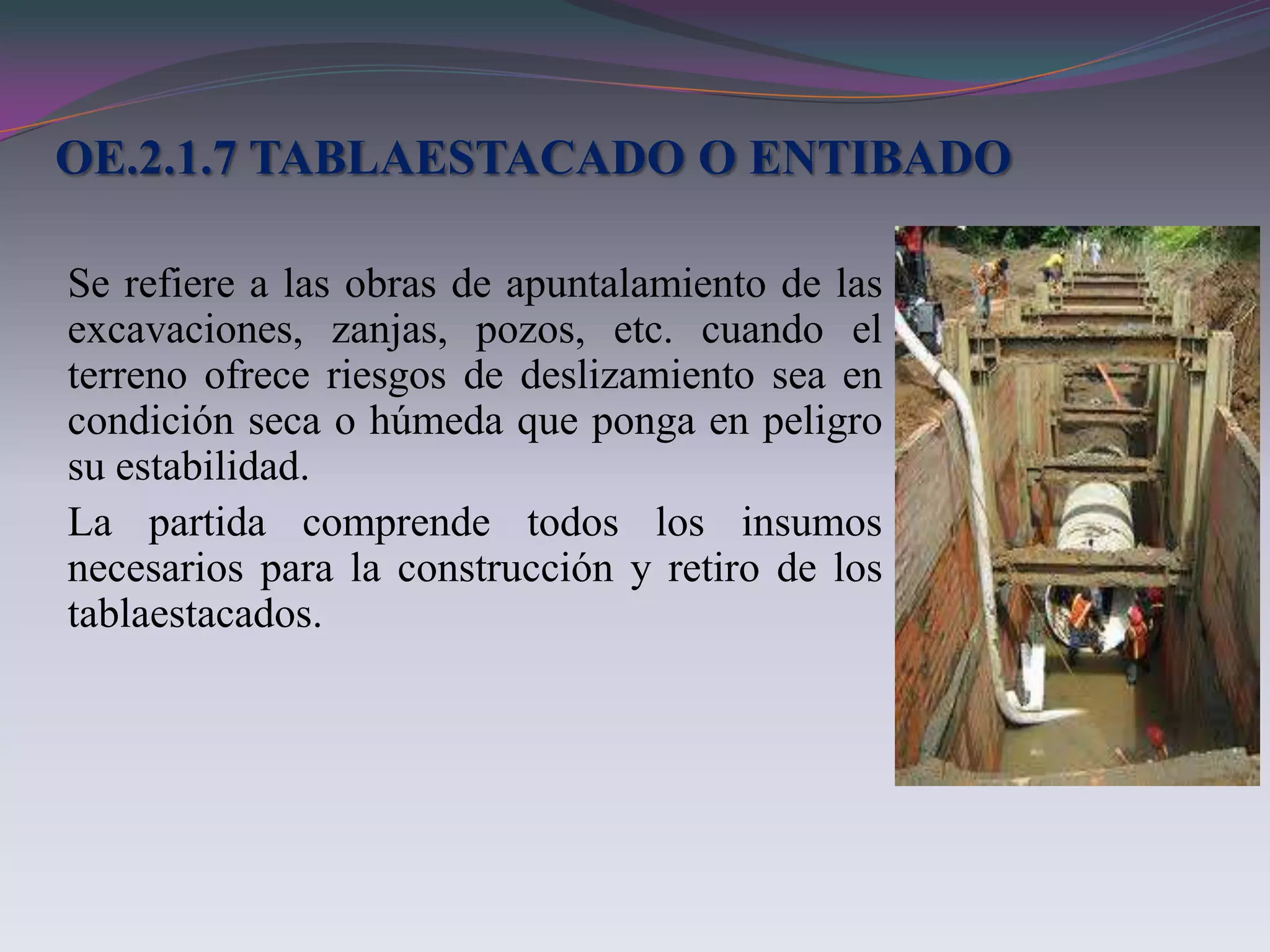 OE.2.1.7 TABLAESTACADO O ENTIBADO

Se refiere a las obras de apuntalamiento de las
excavaciones, zanjas, pozos, etc. cuando el
terreno ofrece riesgos de deslizamiento sea en
condición seca o húmeda que ponga en peligro
su estabilidad.
La partida comprende todos los insumos
necesarios para la construcción y retiro de los
tablaestacados.
 