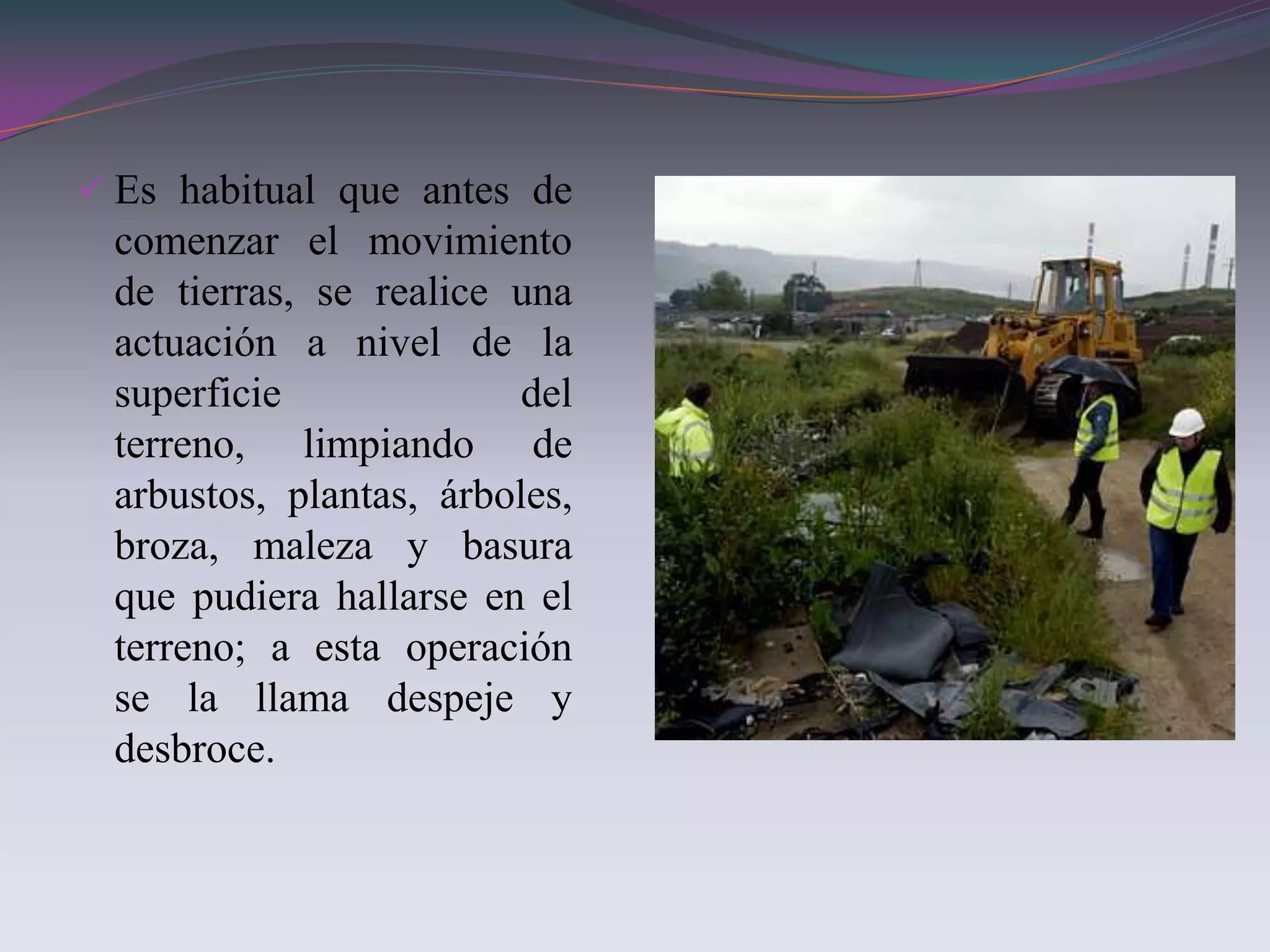  Es habitual que antes de
 comenzar el movimiento
 de tierras, se realice una
 actuación a nivel de la
 superficie              del
 terreno, limpiando de
 arbustos, plantas, árboles,
 broza, maleza y basura
 que pudiera hallarse en el
 terreno; a esta operación
 se la llama despeje y
 desbroce.
 