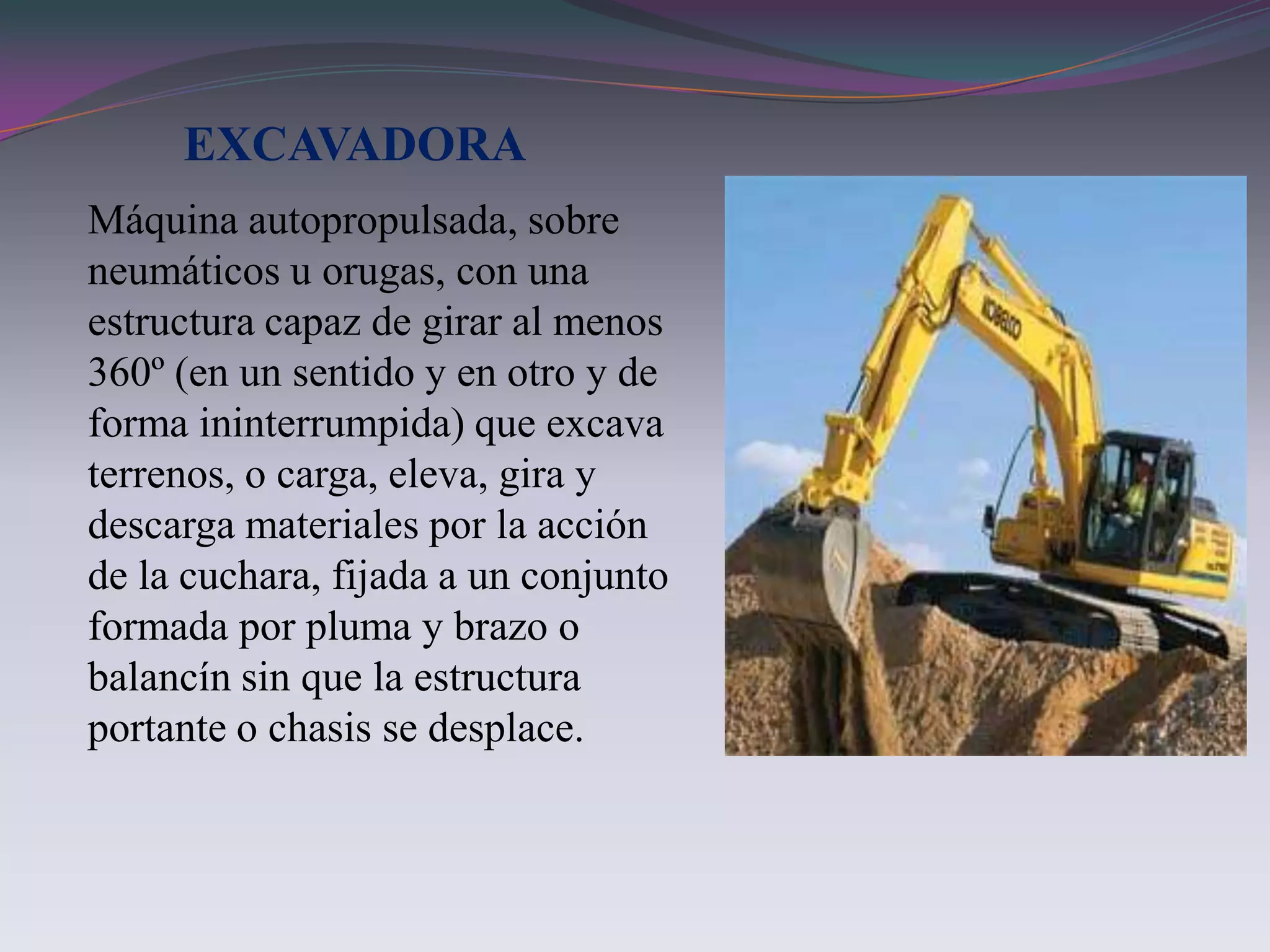 EXCAVADORA
Máquina autopropulsada, sobre
neumáticos u orugas, con una
estructura capaz de girar al menos
360º (en un sentido y en otro y de
forma ininterrumpida) que excava
terrenos, o carga, eleva, gira y
descarga materiales por la acción
de la cuchara, fijada a un conjunto
formada por pluma y brazo o
balancín sin que la estructura
portante o chasis se desplace.
 