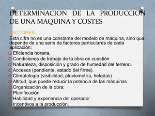 DETERMINACION DE LA PRODUCCION
DE UNA MAQUINA Y COSTES
FACTORES.
Esta cifra no es una constante del modelo de máquina, sino que
depende de una serie de factores particulares de cada
aplicación:
O Eficiencia horaria.
O Condiciones de trabajo de la obra en cuestión
O Naturaleza, disposición y grado de humedad del terreno.
O Accesos (pendiente, estado del firme).
O Climatología (visibilidad, pluviometría, heladas)
O Altitud, que puede reducir la potencia de las máquinas
O Organización de la obra:
O Planificación
O Habilidad y experiencia del operador
O Incentivos a la producción.
 