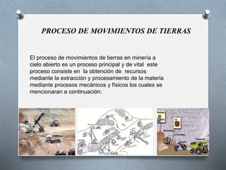 El proceso de movimientos de tierras en minería a
cielo abierto es un proceso principal y de vital este
proceso consiste en la obtención de recursos
mediante la extracción y procesamiento de la materia
mediante procesos mecánicos y físicos los cuales se
mencionaran a continuación:
PROCESO DE MOVIMIENTOS DE TIERRAS
 