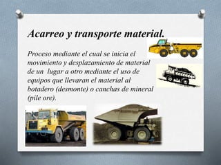 Acarreo y transporte material.
Proceso mediante el cual se inicia el
movimiento y desplazamiento de material
de un lugar a otro mediante el uso de
equipos que llevaran el material al
botadero (desmonte) o canchas de mineral
(pile ore).
 