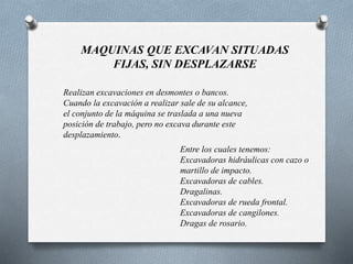 MAQUINAS QUE EXCAVAN SITUADAS
FIJAS, SIN DESPLAZARSE
Realizan excavaciones en desmontes o bancos.
Cuando la excavación a realizar sale de su alcance,
el conjunto de la máquina se traslada a una nueva
posición de trabajo, pero no excava durante este
desplazamiento.
Entre los cuales tenemos:
Excavadoras hidráulicas con cazo o
martillo de impacto.
Excavadoras de cables.
Dragalinas.
Excavadoras de rueda frontal.
Excavadoras de cangilones.
Dragas de rosario.
 