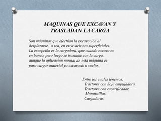 MAQUINAS QUE EXCAVAN Y
TRASLADAN LA CARGA
Son máquinas que efectúan la excavación al
desplazarse, o sea, en excavaciones superficiales.
La excepción es la cargadora, que cuando excava es
en banco, pero luego se traslada con la carga,
aunque la aplicación normal de ésta máquina es
para cargar material ya excavado o suelto.
Entre los cuales tenemos:
Tractores con hoja empujadora.
Tractores con escarificador.
Mototraíllas.
Cargadoras.
 