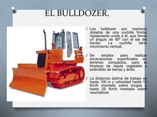 EL BULLDOZER.
O Los bulldozer son tractores
dotados de una cuchilla frontal
rígidamente unida a él, que forma
un ángulo de 90º con el eje del
tractor. La cuchilla tiene
movimiento vertical.
O Se emplea para realizar
excavaciones superficiales en
terrenos compactos, para la
limpieza de capas vegetales y
extendido de tierras y árido.
O La distancia óptima de trabajo es
hasta 100 m y velocidad hasta 10
Km/h montado sobre orugas y
hasta 25 Km/h montado sobre
neumáticos
 