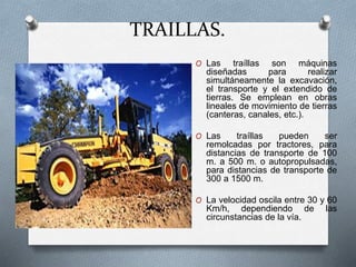TRAILLAS.
O Las traíllas son máquinas
diseñadas para realizar
simultáneamente la excavación,
el transporte y el extendido de
tierras. Se emplean en obras
lineales de movimiento de tierras
(canteras, canales, etc.).
O Las traíllas pueden ser
remolcadas por tractores, para
distancias de transporte de 100
m. a 500 m. o autopropulsadas,
para distancias de transporte de
300 a 1500 m.
O La velocidad oscila entre 30 y 60
Km/h, dependiendo de las
circunstancias de la vía.
 