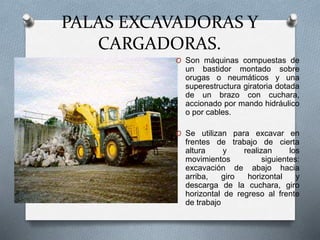 PALAS EXCAVADORAS Y
CARGADORAS.
O Son máquinas compuestas de
un bastidor montado sobre
orugas o neumáticos y una
superestructura giratoria dotada
de un brazo con cuchara,
accionado por mando hidráulico
o por cables.
O Se utilizan para excavar en
frentes de trabajo de cierta
altura y realizan los
movimientos siguientes:
excavación de abajo hacia
arriba, giro horizontal y
descarga de la cuchara, giro
horizontal de regreso al frente
de trabajo
 