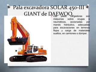Pala excavadora SOLAR 450-III
GIANT de DAEWOO.O Las palas cargadoras son
máquinas sobre orugas o
neumáticos, accionadas por
mando hidráulico, adecuadas
para excavaciones en terrenos
flojos y carga de materiales
sueltos, en camiones o dúmper.
 