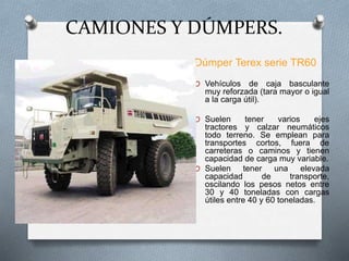 CAMIONES Y DÚMPERS.
Dúmper Terex serie TR60
O Vehículos de caja basculante
muy reforzada (tara mayor o igual
a la carga útil).
O Suelen tener varios ejes
tractores y calzar neumáticos
todo terreno. Se emplean para
transportes cortos, fuera de
carreteras o caminos y tienen
capacidad de carga muy variable.
O Suelen tener una elevada
capacidad de transporte,
oscilando los pesos netos entre
30 y 40 toneladas con cargas
útiles entre 40 y 60 toneladas.
 