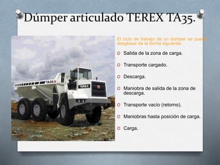 Dúmper articulado TEREX TA35.
El ciclo de trabajo de un dúmper se puede
desglosar de la forma siguiente:
O Salida de la zona de carga.
O Transporte cargado.
O Descarga.
O Maniobra de salida de la zona de
descarga.
O Transporte vacío (retorno).
O Maniobras hasta posición de carga.
O Carga.
 