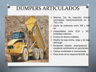 DÚMPERS ARTICULADOS
O Motores Cat de inyección directa
controlados electronicamente en el
735 y 740.
O Gama de potencias entre 309 y 445
hp.
O Capacidades entre 23,6 y 38,1
toneladas métricas.
O Frenos de discos múltiples.
O Diseño de caja ancha, larga y de baja
descarga.
O Excelente relación peso/potencia y
excelente rendimiento en pendientes.
O Cabina confortable e insonorizada.
O Peso bruto de la máquina 68.838 kg.
 