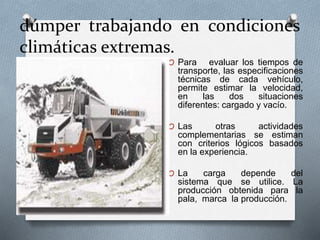dúmper trabajando en condiciones
climáticas extremas.
O Para evaluar los tiempos de
transporte, las especificaciones
técnicas de cada vehículo,
permite estimar la velocidad,
en las dos situaciones
diferentes: cargado y vacío.
O Las otras actividades
complementarias se estiman
con criterios lógicos basados
en la experiencia.
O La carga depende del
sistema que se utilice. La
producción obtenida para la
pala, marca la producción.
 