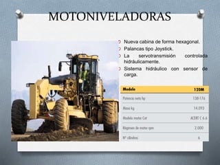 MOTONIVELADORAS
O Nueva cabina de forma hexagonal.
O Palancas tipo Joystick.
O La servotransmisión controlada
hidráulicamente.
O Sistema hidráulico con sensor de
carga.
 