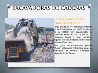 EXCAVADORAS DE CADENAS
Excavadoras de Gran
Producción O & K
rango desde las 114 toneladas métricas
de la RH40 hasta las 1.000 toneladas
de la RH400; con capacidades de
cucharón entre 8,1 m y 50 m , y
versiones frontal o retro, montando
algunos de sus modelos, como opción,
motores Caterpillar.
Esta gama de excavadoras permite
ofrecer soluciones integrales para los
Mercados de Minería, Canteras y
Movimiento de Tierras.
 