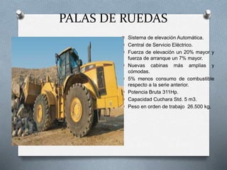 PALAS DE RUEDAS
O Sistema de elevación Automática.
O Central de Servicio Eléctrico.
O Fuerza de elevación un 20% mayor y
fuerza de arranque un 7% mayor.
O Nuevas cabinas más amplias y
cómodas.
O 5% menos consumo de combustible
respecto a la serie anterior.
O Potencia Bruta 311Hp.
O Capacidad Cuchara Std. 5 m3.
O Peso en orden de trabajo 26.500 kg.
 