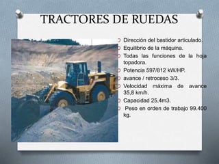 TRACTORES DE RUEDAS
O Dirección del bastidor articulado.
O Equilibrio de la máquina.
O Todas las funciones de la hoja
topadora.
O Potencia 597/812 kW/HP.
O avance / retroceso 3/3.
O Velocidad máxima de avance
35,8 km/h.
O Capacidad 25,4m3.
O Peso en orden de trabajo 99.400
kg.
 