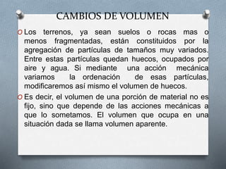 CAMBIOS DE VOLUMEN
O Los terrenos, ya sean suelos o rocas mas o
menos fragmentadas, están constituidos por la
agregación de partículas de tamaños muy variados.
Entre estas partículas quedan huecos, ocupados por
aire y agua. Si mediante una acción mecánica
variamos la ordenación de esas partículas,
modificaremos así mismo el volumen de huecos.
O Es decir, el volumen de una porción de material no es
fijo, sino que depende de las acciones mecánicas a
que lo sometamos. El volumen que ocupa en una
situación dada se llama volumen aparente.
 
