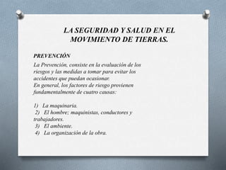 LA SEGURIDAD Y SALUD EN EL
MOVIMIENTO DE TIERRAS.
PREVENCIÓN
La Prevención, consiste en la evaluación de los
riesgos y las medidas a tomar para evitar los
accidentes que puedan ocasionar.
En general, los factores de riesgo provienen
fundamentalmente de cuatro causas:
1) La maquinaria.
2) El hombre; maquinistas, conductores y
trabajadores.
3) El ambiente.
4) La organización de la obra.
 