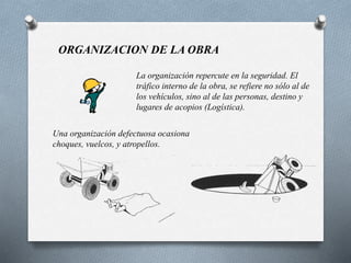ORGANIZACION DE LA OBRA
La organización repercute en la seguridad. El
tráfico interno de la obra, se refiere no sólo al de
los vehículos, sino al de las personas, destino y
lugares de acopios (Logística).
Una organización defectuosa ocasiona
choques, vuelcos, y atropellos.
 