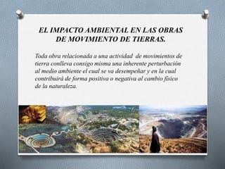 EL IMPACTO AMBIENTAL EN LAS OBRAS
DE MOVIMIENTO DE TIERRAS.
Toda obra relacionada a una actividad de movimientos de
tierra conlleva consigo misma una inherente perturbación
al medio ambiente el cual se va desempeñar y en la cual
contribuirá de forma positiva o negativa al cambio físico
de la naturaleza.
 
