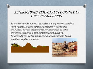 ALTERACIONES TEMPORALES DURANTE LA
FASE DE EJECUCION.
El movimiento de material contribuye a la perturbación de la
flora y fauna, la gran cantidad de ruidos y vibraciones
producidos por las maquinarias constituyentes de estos
proyectos conllevan a una contaminación auditiva.
La degradación de las aguas afecta seriamente a la fauna
acuática, anfibia e ictícola.
 