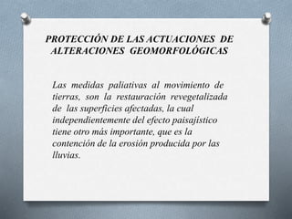 PROTECCIÓN DE LAS ACTUACIONES DE
ALTERACIONES GEOMORFOLÓGICAS
Las medidas paliativas al movimiento de
tierras, son la restauración revegetalizada
de las superficies afectadas, la cual
independientemente del efecto paisajístico
tiene otro más importante, que es la
contención de la erosión producida por las
lluvias.
 