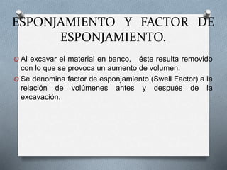 ESPONJAMIENTO Y FACTOR DE
ESPONJAMIENTO.
O Al excavar el material en banco, éste resulta removido
con lo que se provoca un aumento de volumen.
O Se denomina factor de esponjamiento (Swell Factor) a la
relación de volúmenes antes y después de la
excavación.
 