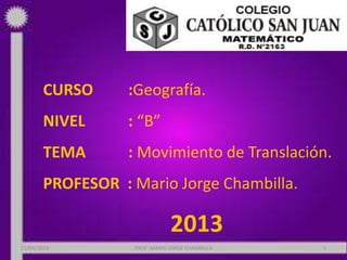 CURSO :Geografía.
NIVEL : “B”
TEMA : Movimiento de Translación.
PROFESOR : Mario Jorge Chambilla.
2013
22/06/2013 PROF: MARIO JORGE CHAMBILLA 1
 