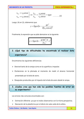 MOVIMIENTO DE UN PROYECTIL                                        FISICA EXPERIMENTAL I


           v0 y = v0 senα    v0 y v0 senα
                           ⇒     =         = tgα                (4 )
           v0 x = v0 cos α   v0 x v0 cos α

    Luego, (4) en (3), obtenemos que:
                                                  gx 2
                                y = (tgα )x −
                                              2(v0 cos α )
                                                          2




    Finalmente, la expresión que se pide demostrar es la siguiente:


                                               g sec 2 α
                               y = (tgα )x −           2
                                                           x2
                                                 2v0


    2. ¿Qué tipo de dificultades ha encontrado al realizar ésta

        experiencia?

    Encontramos las siguientes deficiencias:


     Desnivel tanto de la rampa como en la superficie a impactar.

     Oscilaciones en la plomada al momento de medir el alcance horizontal

        presentado por la bola de acero.

     Desajustes producidos por el impacto de la bola de acero desde la rampa.


    3. ¿Cuáles cree que han sido las posibles fuentes de error en
       su experimento?


    Los errores más comunes encontrados son:

     Estimación diferente ya que no todos observamos con la misma perspectiva.

     Desviación de la plataforma por el efecto de cada caída de la esfera.

Toribio Córdova / Job Abanto / Juan Aquino                                         12
 